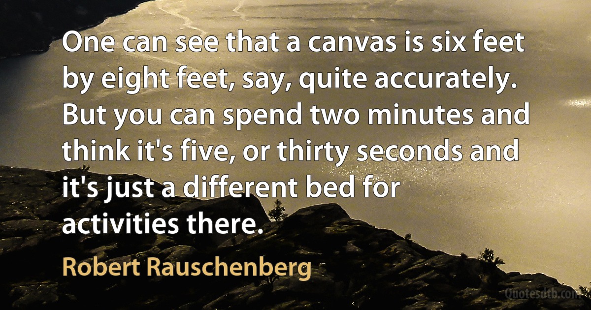 One can see that a canvas is six feet by eight feet, say, quite accurately. But you can spend two minutes and think it's five, or thirty seconds and it's just a different bed for activities there. (Robert Rauschenberg)