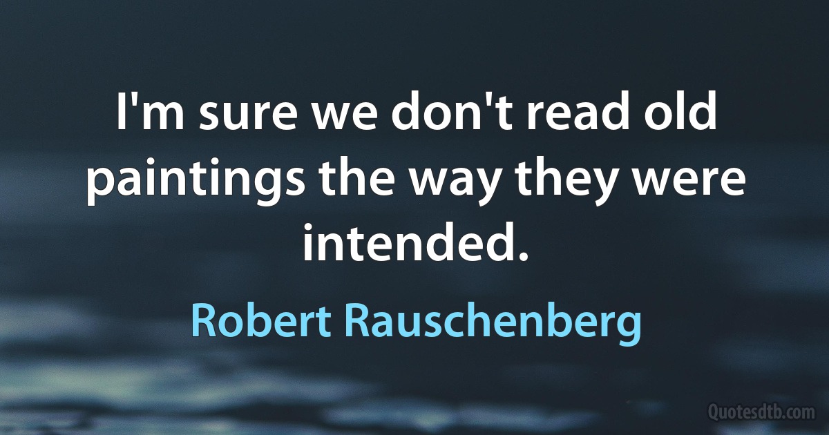 I'm sure we don't read old paintings the way they were intended. (Robert Rauschenberg)