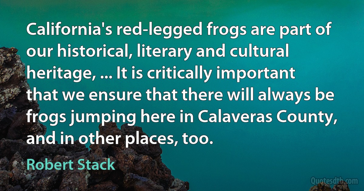 California's red-legged frogs are part of our historical, literary and cultural heritage, ... It is critically important that we ensure that there will always be frogs jumping here in Calaveras County, and in other places, too. (Robert Stack)