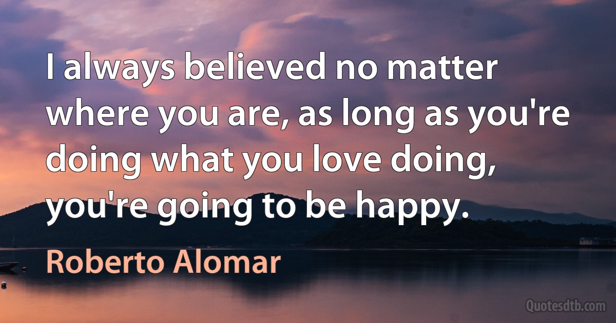 I always believed no matter where you are, as long as you're doing what you love doing, you're going to be happy. (Roberto Alomar)