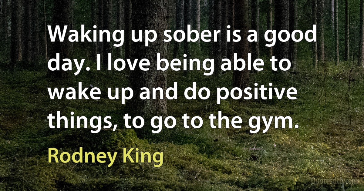 Waking up sober is a good day. I love being able to wake up and do positive things, to go to the gym. (Rodney King)