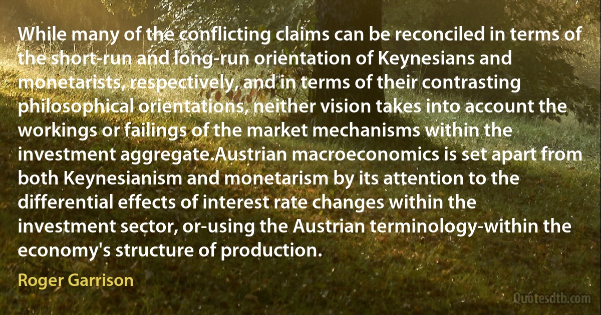 While many of the conflicting claims can be reconciled in terms of the short-run and long-run orientation of Keynesians and monetarists, respectively, and in terms of their contrasting philosophical orientations, neither vision takes into account the workings or failings of the market mechanisms within the investment aggregate.Austrian macroeconomics is set apart from both Keynesianism and monetarism by its attention to the differential effects of interest rate changes within the investment sector, or-using the Austrian terminology-within the economy's structure of production. (Roger Garrison)