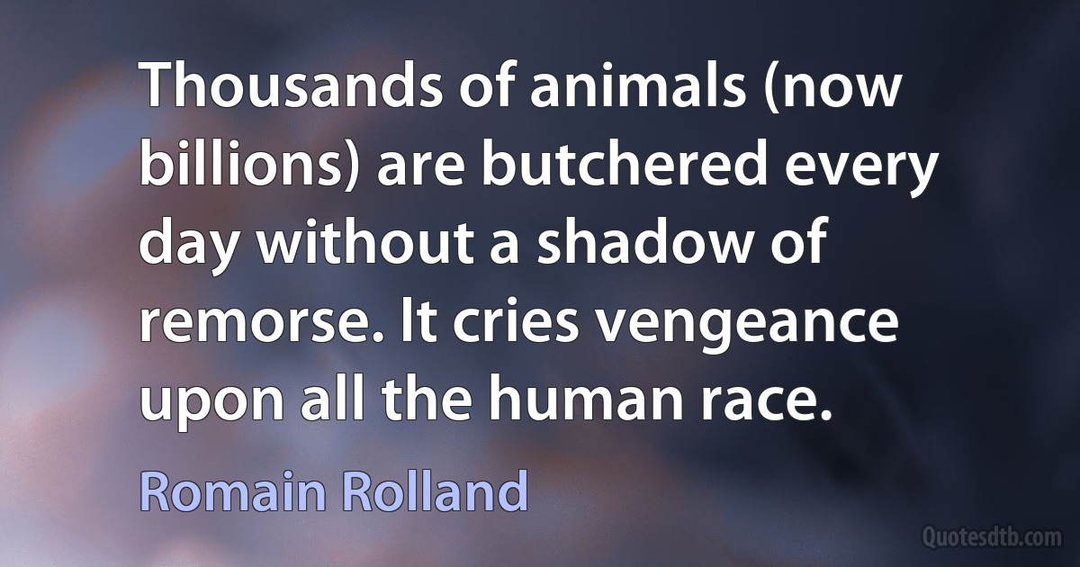 Thousands of animals (now billions) are butchered every day without a shadow of remorse. It cries vengeance upon all the human race. (Romain Rolland)