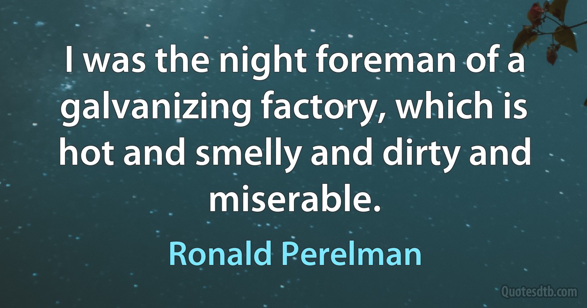 I was the night foreman of a galvanizing factory, which is hot and smelly and dirty and miserable. (Ronald Perelman)