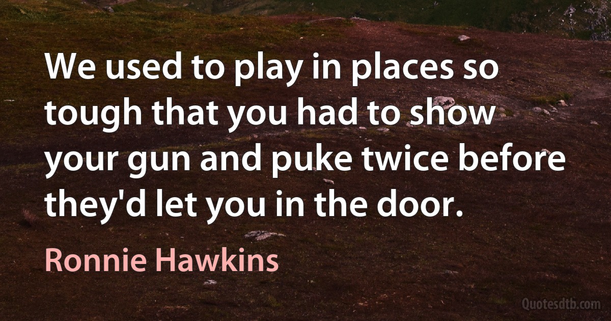 We used to play in places so tough that you had to show your gun and puke twice before they'd let you in the door. (Ronnie Hawkins)