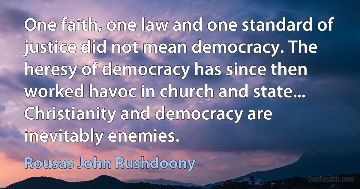 One faith, one law and one standard of justice did not mean democracy. The heresy of democracy has since then worked havoc in church and state... Christianity and democracy are inevitably enemies. (Rousas John Rushdoony)