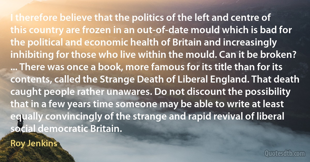 I therefore believe that the politics of the left and centre of this country are frozen in an out-of-date mould which is bad for the political and economic health of Britain and increasingly inhibiting for those who live within the mould. Can it be broken? ... There was once a book, more famous for its title than for its contents, called the Strange Death of Liberal England. That death caught people rather unawares. Do not discount the possibility that in a few years time someone may be able to write at least equally convincingly of the strange and rapid revival of liberal social democratic Britain. (Roy Jenkins)