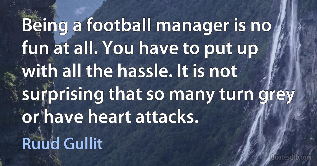 Being a football manager is no fun at all. You have to put up with all the hassle. It is not surprising that so many turn grey or have heart attacks. (Ruud Gullit)