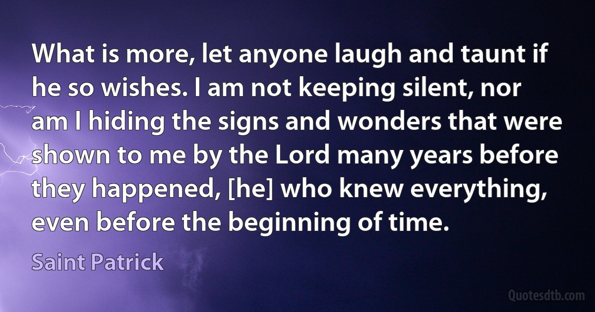 What is more, let anyone laugh and taunt if he so wishes. I am not keeping silent, nor am I hiding the signs and wonders that were shown to me by the Lord many years before they happened, [he] who knew everything, even before the beginning of time. (Saint Patrick)