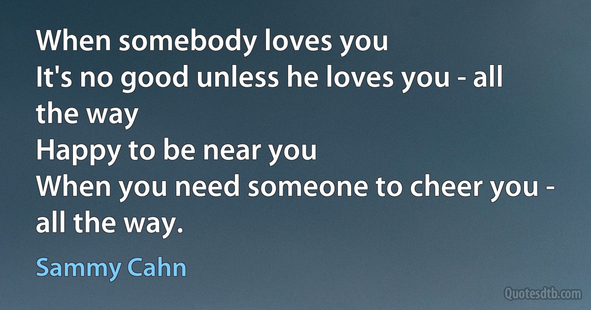 When somebody loves you
It's no good unless he loves you - all the way
Happy to be near you
When you need someone to cheer you - all the way. (Sammy Cahn)