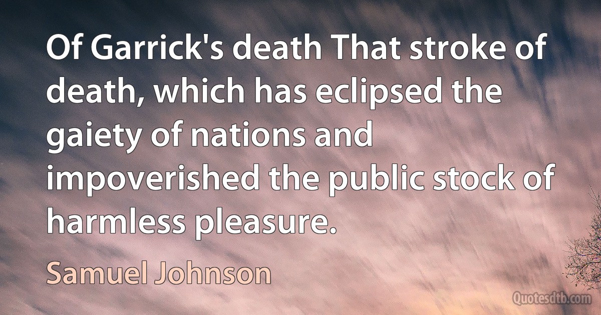 Of Garrick's death That stroke of death, which has eclipsed the gaiety of nations and impoverished the public stock of harmless pleasure. (Samuel Johnson)