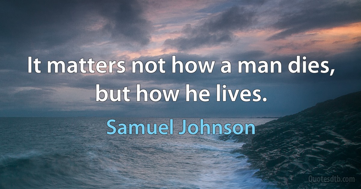 It matters not how a man dies, but how he lives. (Samuel Johnson)