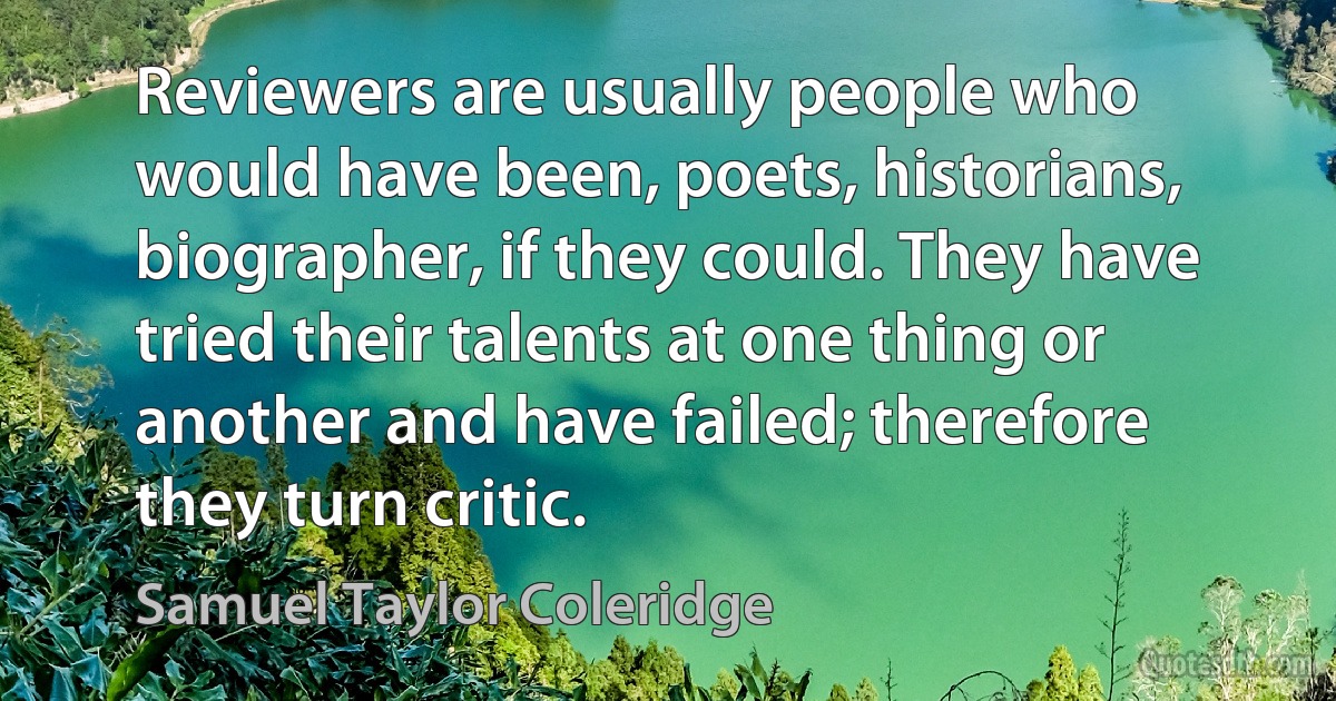 Reviewers are usually people who would have been, poets, historians, biographer, if they could. They have tried their talents at one thing or another and have failed; therefore they turn critic. (Samuel Taylor Coleridge)