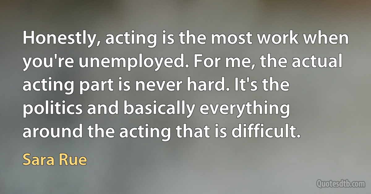 Honestly, acting is the most work when you're unemployed. For me, the actual acting part is never hard. It's the politics and basically everything around the acting that is difficult. (Sara Rue)