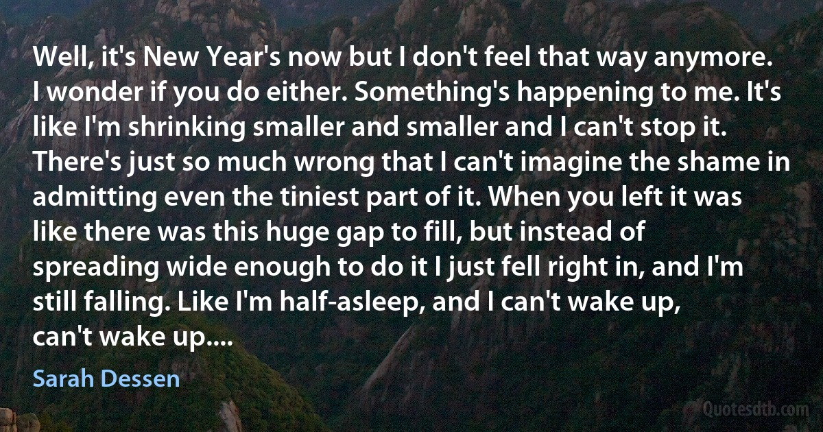 Well, it's New Year's now but I don't feel that way anymore. I wonder if you do either. Something's happening to me. It's like I'm shrinking smaller and smaller and I can't stop it. There's just so much wrong that I can't imagine the shame in admitting even the tiniest part of it. When you left it was like there was this huge gap to fill, but instead of spreading wide enough to do it I just fell right in, and I'm still falling. Like I'm half-asleep, and I can't wake up, can't wake up.... (Sarah Dessen)