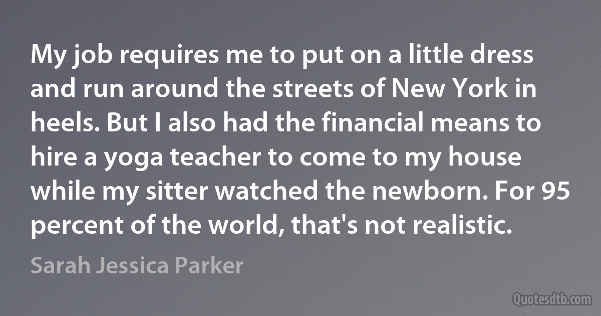 My job requires me to put on a little dress and run around the streets of New York in heels. But I also had the financial means to hire a yoga teacher to come to my house while my sitter watched the newborn. For 95 percent of the world, that's not realistic. (Sarah Jessica Parker)