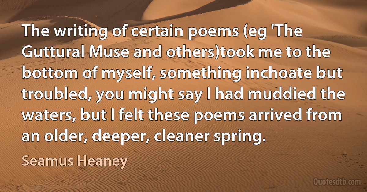 The writing of certain poems (eg 'The Guttural Muse and others)took me to the bottom of myself, something inchoate but troubled, you might say I had muddied the waters, but I felt these poems arrived from an older, deeper, cleaner spring. (Seamus Heaney)