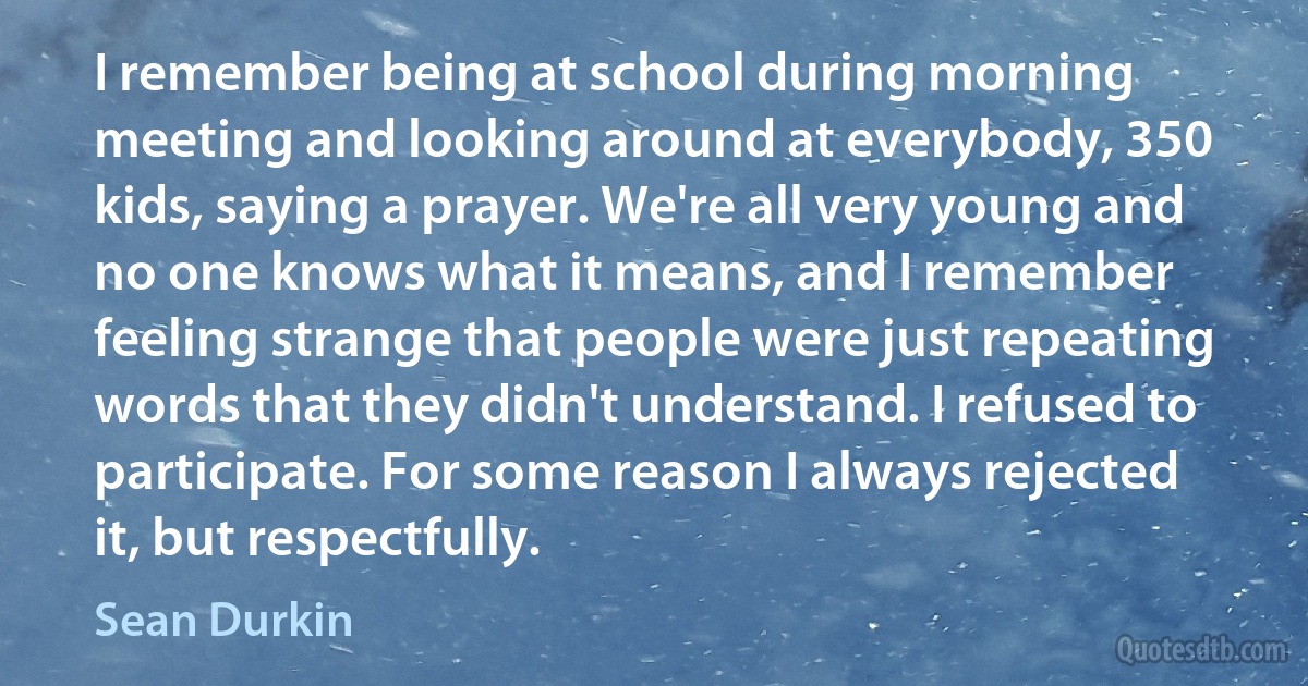 I remember being at school during morning meeting and looking around at everybody, 350 kids, saying a prayer. We're all very young and no one knows what it means, and I remember feeling strange that people were just repeating words that they didn't understand. I refused to participate. For some reason I always rejected it, but respectfully. (Sean Durkin)