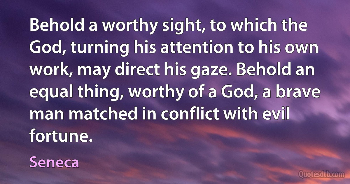 Behold a worthy sight, to which the God, turning his attention to his own work, may direct his gaze. Behold an equal thing, worthy of a God, a brave man matched in conflict with evil fortune. (Seneca)