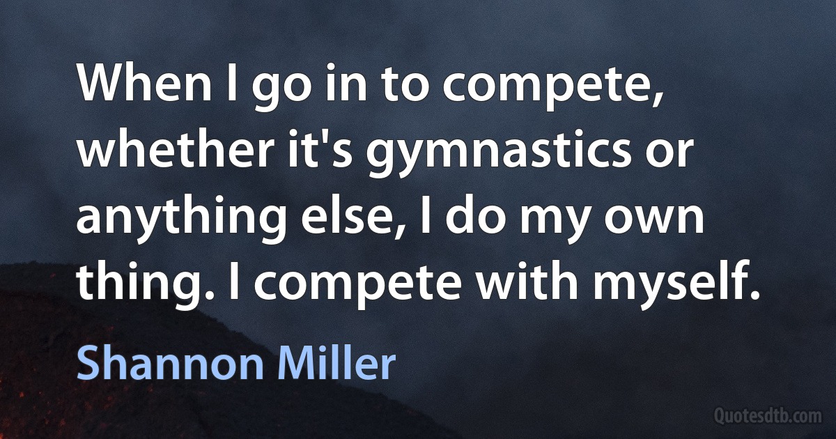 When I go in to compete, whether it's gymnastics or anything else, I do my own thing. I compete with myself. (Shannon Miller)