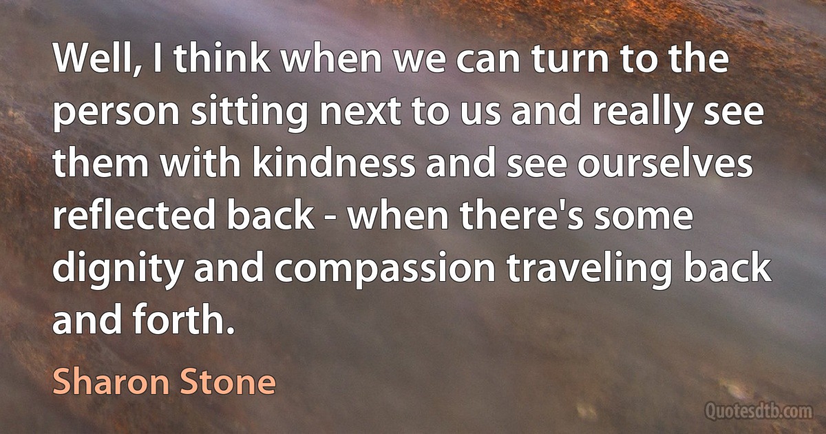 Well, I think when we can turn to the person sitting next to us and really see them with kindness and see ourselves reflected back - when there's some dignity and compassion traveling back and forth. (Sharon Stone)