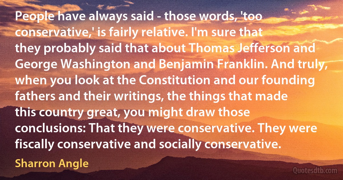 People have always said - those words, 'too conservative,' is fairly relative. I'm sure that they probably said that about Thomas Jefferson and George Washington and Benjamin Franklin. And truly, when you look at the Constitution and our founding fathers and their writings, the things that made this country great, you might draw those conclusions: That they were conservative. They were fiscally conservative and socially conservative. (Sharron Angle)