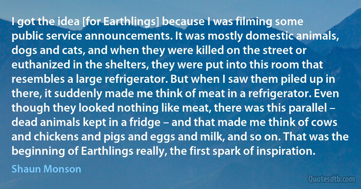 I got the idea [for Earthlings] because I was filming some public service announcements. It was mostly domestic animals, dogs and cats, and when they were killed on the street or euthanized in the shelters, they were put into this room that resembles a large refrigerator. But when I saw them piled up in there, it suddenly made me think of meat in a refrigerator. Even though they looked nothing like meat, there was this parallel – dead animals kept in a fridge – and that made me think of cows and chickens and pigs and eggs and milk, and so on. That was the beginning of Earthlings really, the first spark of inspiration. (Shaun Monson)