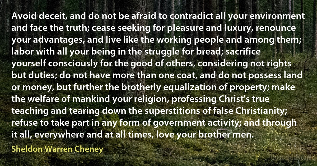 Avoid deceit, and do not be afraid to contradict all your environment and face the truth; cease seeking for pleasure and luxury, renounce your advantages, and live like the working people and among them; labor with all your being in the struggle for bread; sacrifice yourself consciously for the good of others, considering not rights but duties; do not have more than one coat, and do not possess land or money, but further the brotherly equalization of property; make the welfare of mankind your religion, professing Christ's true teaching and tearing down the superstitions of false Christianity; refuse to take part in any form of government activity; and through it all, everywhere and at all times, love your brother men. (Sheldon Warren Cheney)