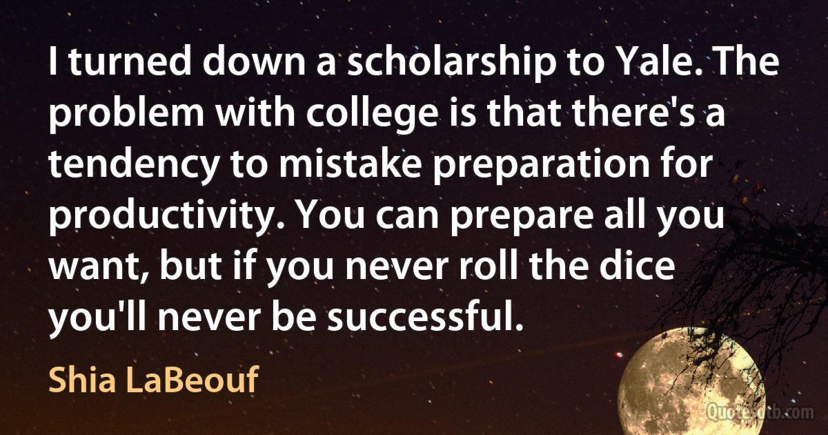 I turned down a scholarship to Yale. The problem with college is that there's a tendency to mistake preparation for productivity. You can prepare all you want, but if you never roll the dice you'll never be successful. (Shia LaBeouf)