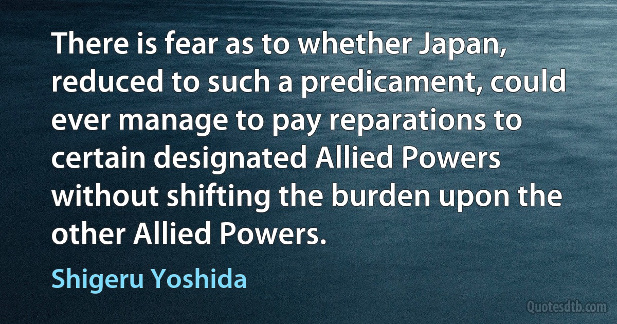 There is fear as to whether Japan, reduced to such a predicament, could ever manage to pay reparations to certain designated Allied Powers without shifting the burden upon the other Allied Powers. (Shigeru Yoshida)