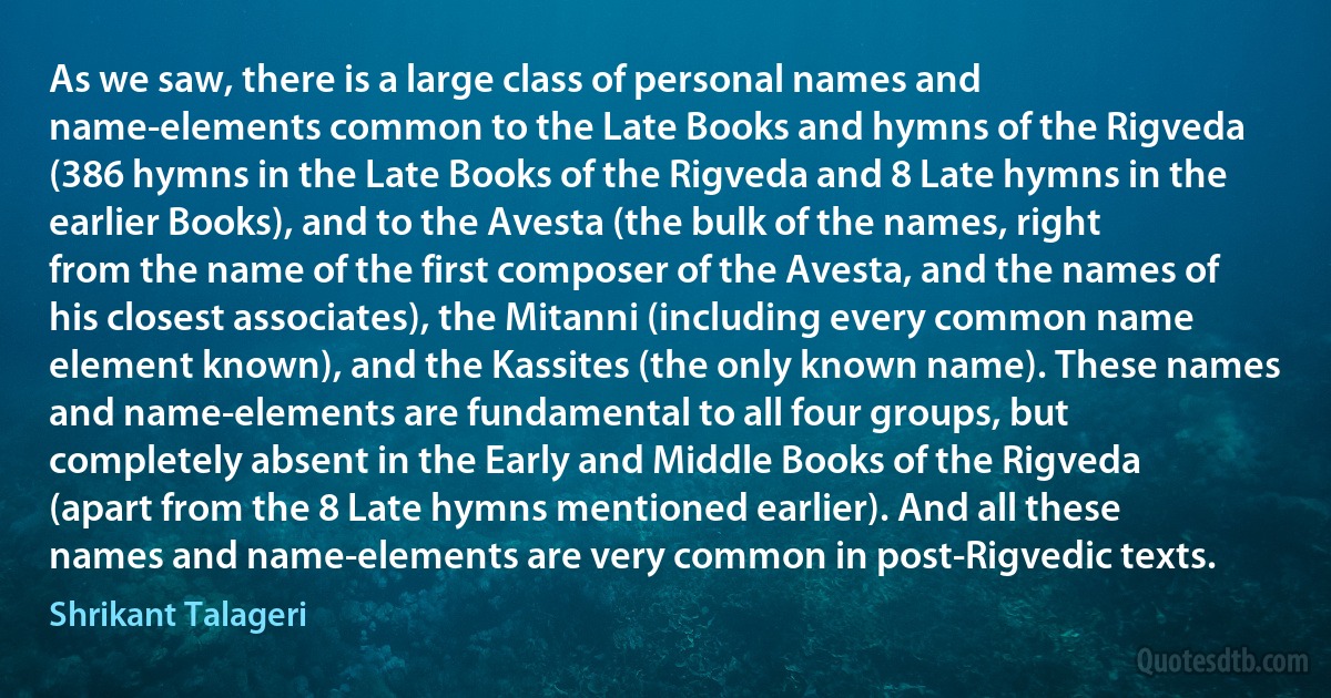 As we saw, there is a large class of personal names and name-elements common to the Late Books and hymns of the Rigveda (386 hymns in the Late Books of the Rigveda and 8 Late hymns in the earlier Books), and to the Avesta (the bulk of the names, right from the name of the first composer of the Avesta, and the names of his closest associates), the Mitanni (including every common name element known), and the Kassites (the only known name). These names and name-elements are fundamental to all four groups, but completely absent in the Early and Middle Books of the Rigveda (apart from the 8 Late hymns mentioned earlier). And all these names and name-elements are very common in post-Rigvedic texts. (Shrikant Talageri)