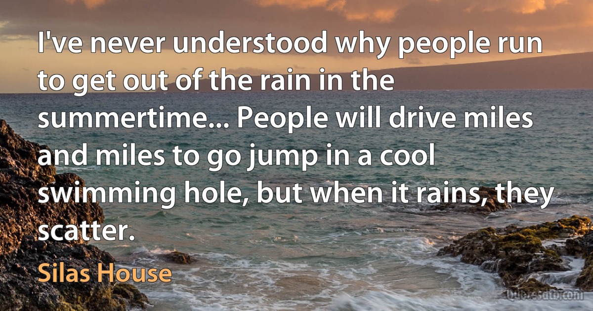 I've never understood why people run to get out of the rain in the summertime... People will drive miles and miles to go jump in a cool swimming hole, but when it rains, they scatter. (Silas House)