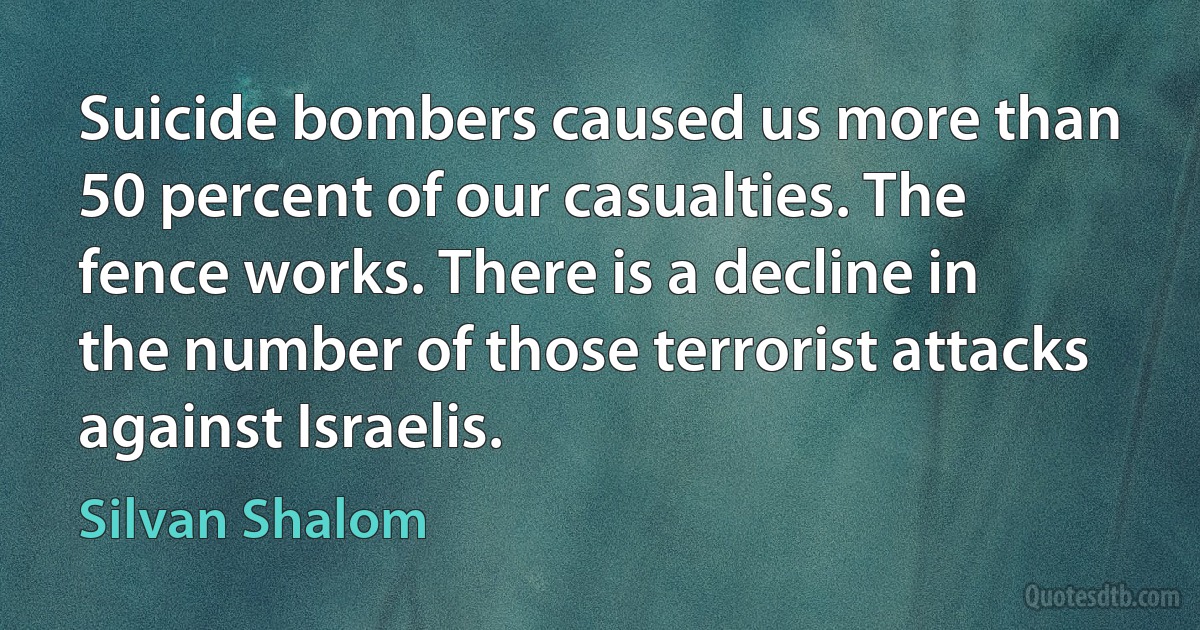 Suicide bombers caused us more than 50 percent of our casualties. The fence works. There is a decline in the number of those terrorist attacks against Israelis. (Silvan Shalom)