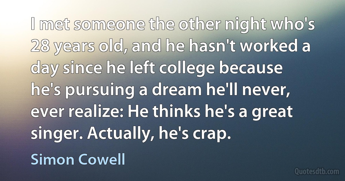 I met someone the other night who's 28 years old, and he hasn't worked a day since he left college because he's pursuing a dream he'll never, ever realize: He thinks he's a great singer. Actually, he's crap. (Simon Cowell)