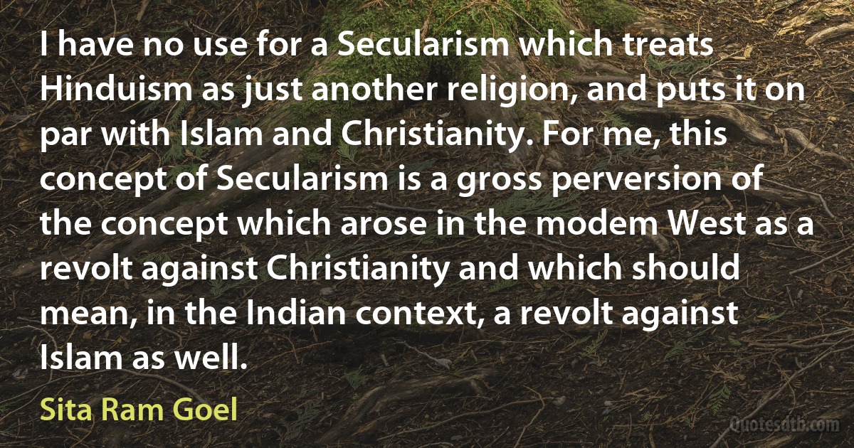 I have no use for a Secularism which treats Hinduism as just another religion, and puts it on par with Islam and Christianity. For me, this concept of Secularism is a gross perversion of the concept which arose in the modem West as a revolt against Christianity and which should mean, in the Indian context, a revolt against Islam as well. (Sita Ram Goel)