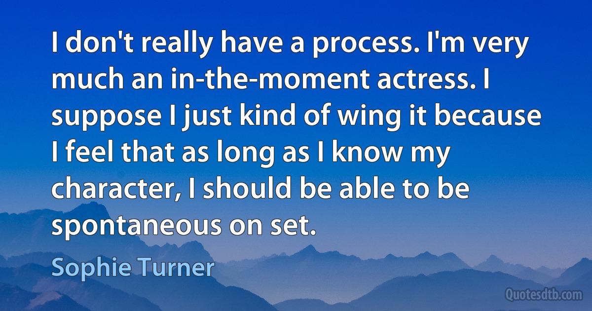 I don't really have a process. I'm very much an in-the-moment actress. I suppose I just kind of wing it because I feel that as long as I know my character, I should be able to be spontaneous on set. (Sophie Turner)