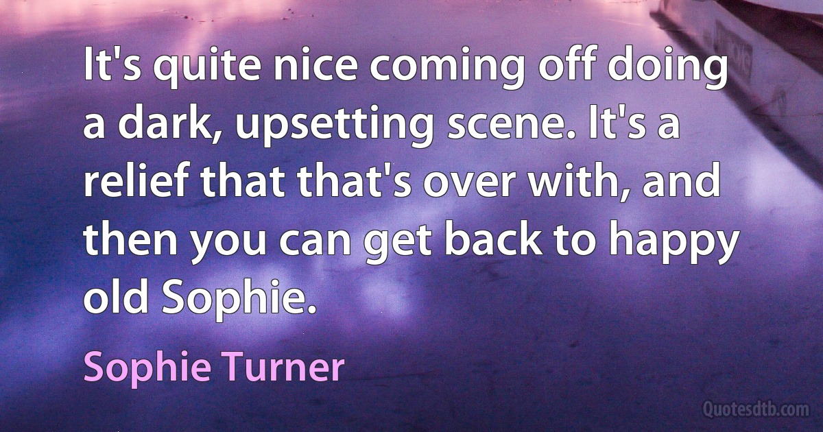 It's quite nice coming off doing a dark, upsetting scene. It's a relief that that's over with, and then you can get back to happy old Sophie. (Sophie Turner)