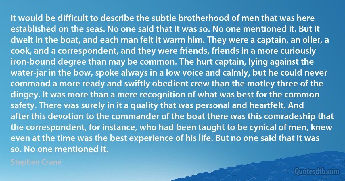 It would be difficult to describe the subtle brotherhood of men that was here established on the seas. No one said that it was so. No one mentioned it. But it dwelt in the boat, and each man felt it warm him. They were a captain, an oiler, a cook, and a correspondent, and they were friends, friends in a more curiously iron-bound degree than may be common. The hurt captain, lying against the water-jar in the bow, spoke always in a low voice and calmly, but he could never command a more ready and swiftly obedient crew than the motley three of the dingey. It was more than a mere recognition of what was best for the common safety. There was surely in it a quality that was personal and heartfelt. And after this devotion to the commander of the boat there was this comradeship that the correspondent, for instance, who had been taught to be cynical of men, knew even at the time was the best experience of his life. But no one said that it was so. No one mentioned it. (Stephen Crane)