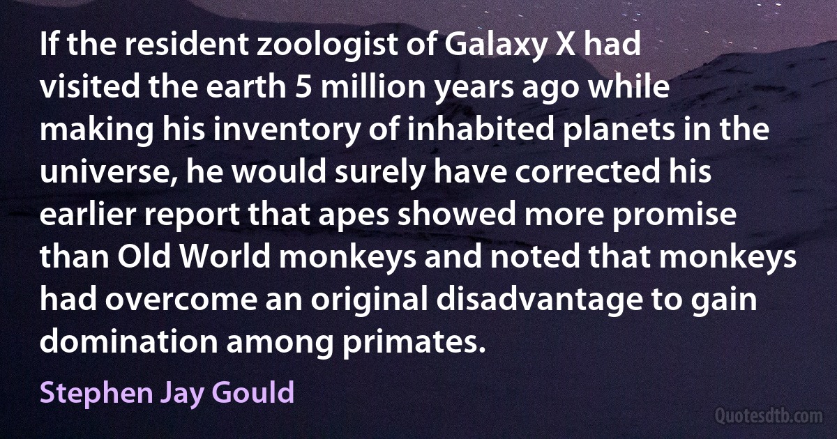 If the resident zoologist of Galaxy X had visited the earth 5 million years ago while making his inventory of inhabited planets in the universe, he would surely have corrected his earlier report that apes showed more promise than Old World monkeys and noted that monkeys had overcome an original disadvantage to gain domination among primates. (Stephen Jay Gould)