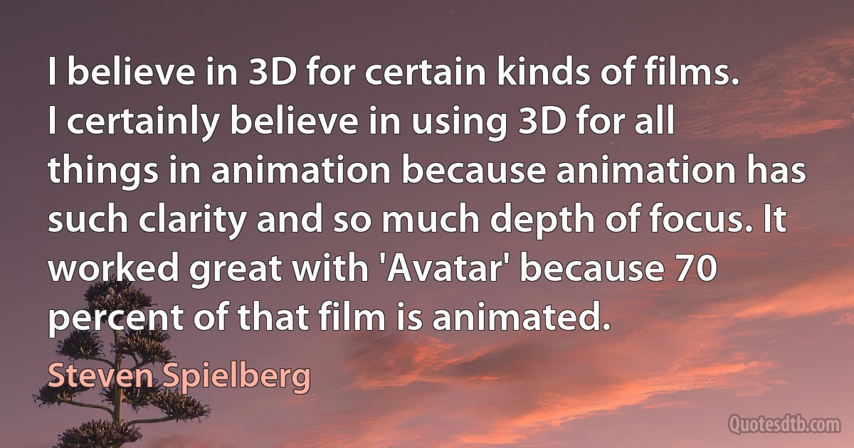 I believe in 3D for certain kinds of films. I certainly believe in using 3D for all things in animation because animation has such clarity and so much depth of focus. It worked great with 'Avatar' because 70 percent of that film is animated. (Steven Spielberg)