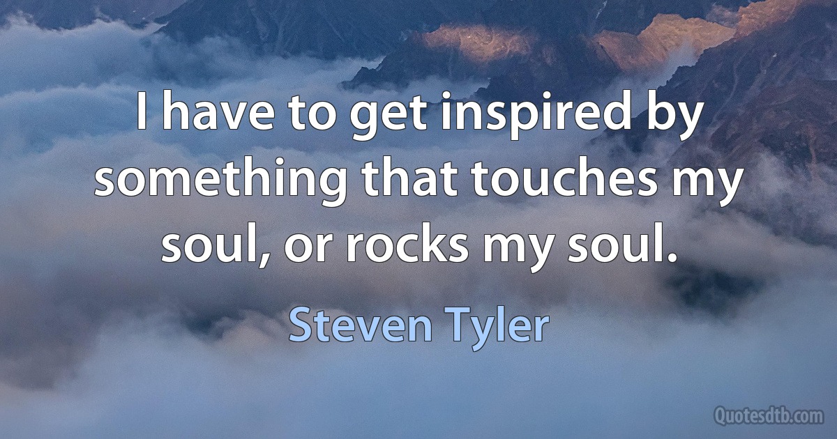 I have to get inspired by something that touches my soul, or rocks my soul. (Steven Tyler)