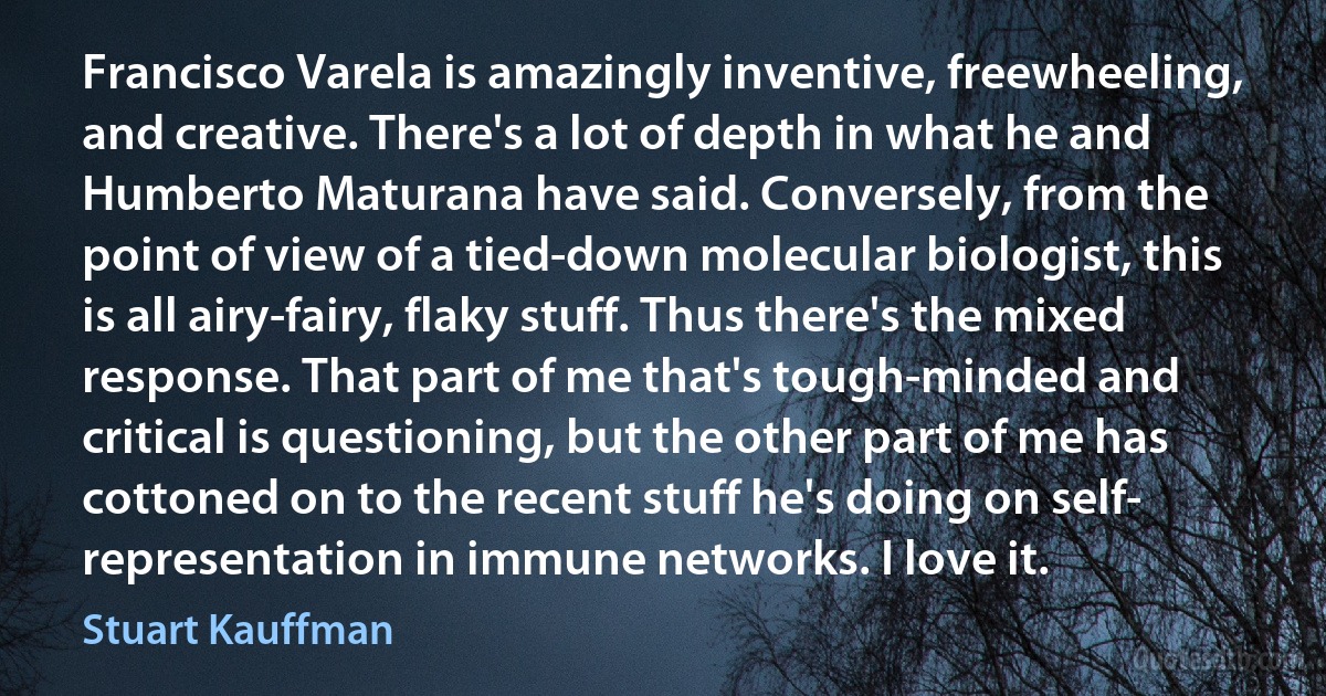 Francisco Varela is amazingly inventive, freewheeling, and creative. There's a lot of depth in what he and Humberto Maturana have said. Conversely, from the point of view of a tied-down molecular biologist, this is all airy-fairy, flaky stuff. Thus there's the mixed response. That part of me that's tough-minded and critical is questioning, but the other part of me has cottoned on to the recent stuff he's doing on self- representation in immune networks. I love it. (Stuart Kauffman)