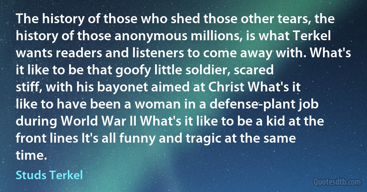 The history of those who shed those other tears, the history of those anonymous millions, is what Terkel wants readers and listeners to come away with. What's it like to be that goofy little soldier, scared stiff, with his bayonet aimed at Christ What's it like to have been a woman in a defense-plant job during World War II What's it like to be a kid at the front lines It's all funny and tragic at the same time. (Studs Terkel)