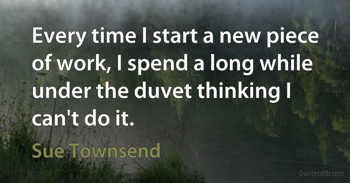 Every time I start a new piece of work, I spend a long while under the duvet thinking I can't do it. (Sue Townsend)