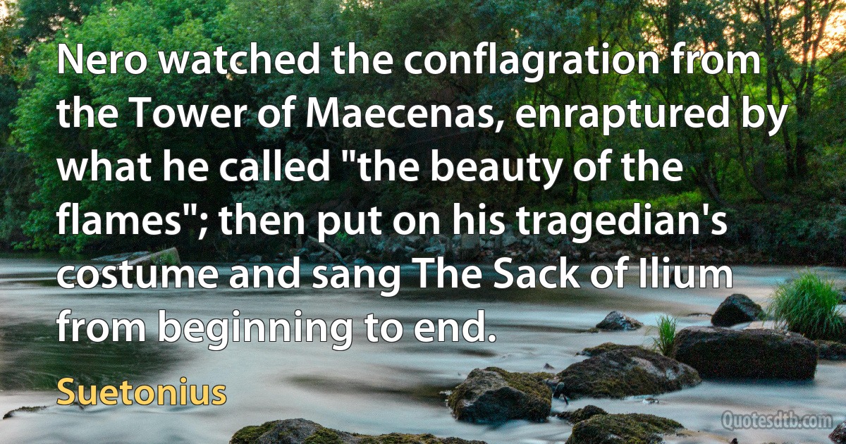 Nero watched the conflagration from the Tower of Maecenas, enraptured by what he called "the beauty of the flames"; then put on his tragedian's costume and sang The Sack of Ilium from beginning to end. (Suetonius)