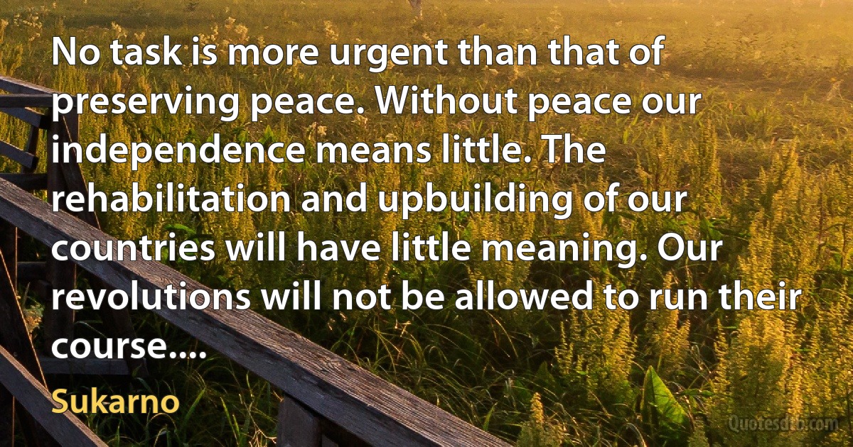 No task is more urgent than that of preserving peace. Without peace our independence means little. The rehabilitation and upbuilding of our countries will have little meaning. Our revolutions will not be allowed to run their course.... (Sukarno)