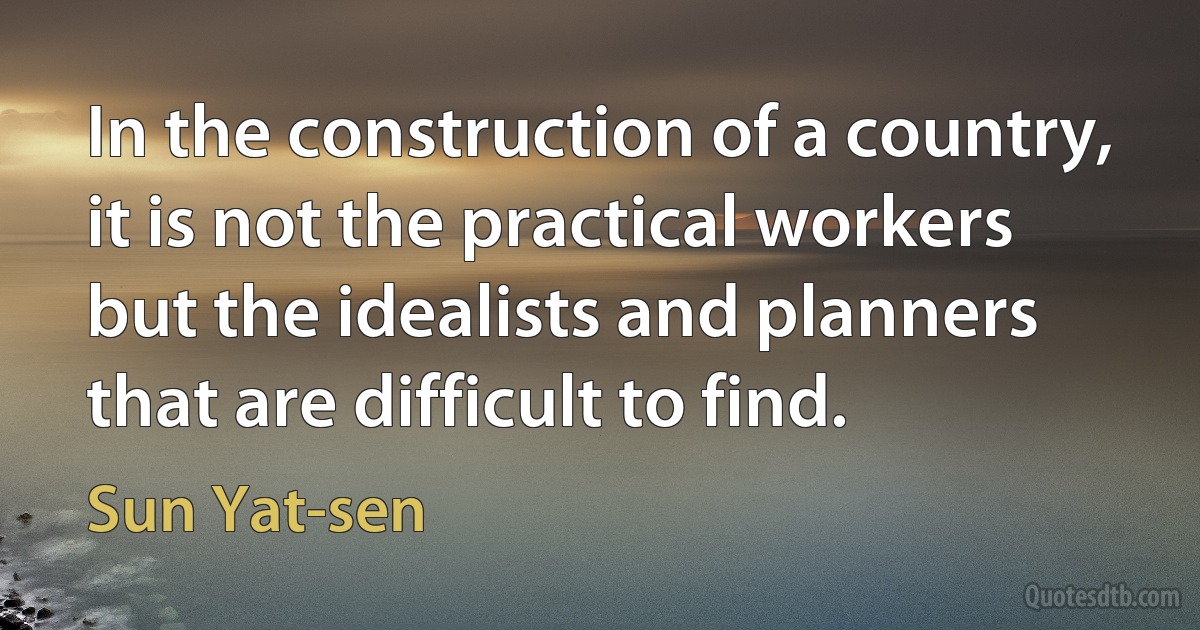 In the construction of a country, it is not the practical workers but the idealists and planners that are difficult to find. (Sun Yat-sen)