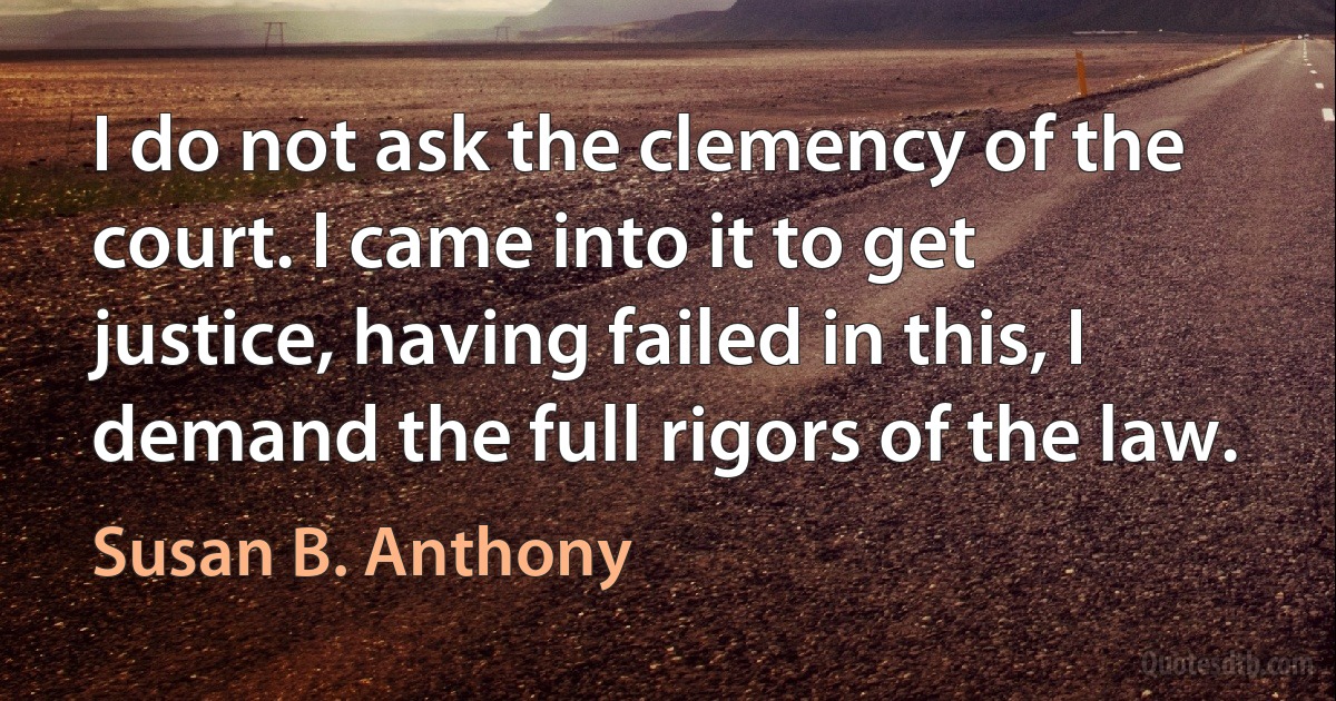 I do not ask the clemency of the court. I came into it to get justice, having failed in this, I demand the full rigors of the law. (Susan B. Anthony)