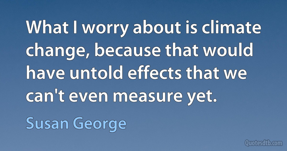 What I worry about is climate change, because that would have untold effects that we can't even measure yet. (Susan George)