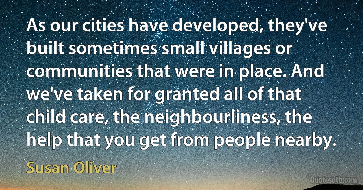 As our cities have developed, they've built sometimes small villages or communities that were in place. And we've taken for granted all of that child care, the neighbourliness, the help that you get from people nearby. (Susan Oliver)